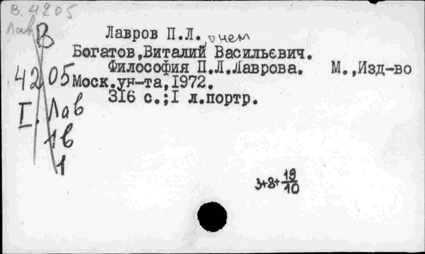 ﻿/|о^
' Лавров П.Л. ■уцглл
Богатов »Виталий: Васильевич.
а г Философия П.Л. Лавров а.	М.,Изд-во
V 0 Моск.ун-та,1972.
* р 316 с.;1 л.портр.